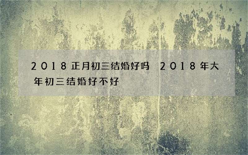 2018正月初三结婚好吗 2018年大年初三结婚好不好